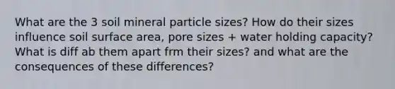 What are the 3 soil mineral particle sizes? How do their sizes influence soil surface area, pore sizes + water holding capacity? What is diff ab them apart frm their sizes? and what are the consequences of these differences?