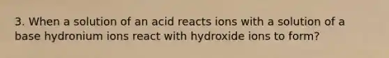 3. When a solution of an acid reacts ions with a solution of a base hydronium ions react with hydroxide ions to form?