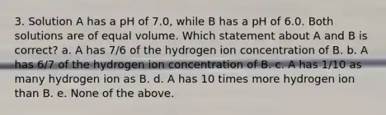 3. Solution A has a pH of 7.0, while B has a pH of 6.0. Both solutions are of equal volume. Which statement about A and B is correct? a. A has 7/6 of the hydrogen ion concentration of B. b. A has 6/7 of the hydrogen ion concentration of B. c. A has 1/10 as many hydrogen ion as B. d. A has 10 times more hydrogen ion than B. e. None of the above.