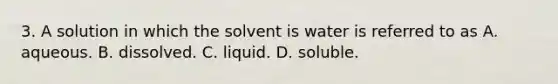 3. A solution in which the solvent is water is referred to as A. aqueous. B. dissolved. C. liquid. D. soluble.