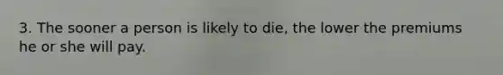 3. The sooner a person is likely to die, the lower the premiums he or she will pay.