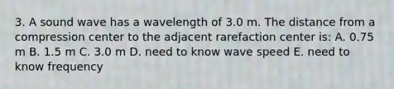 3. A sound wave has a wavelength of 3.0 m. The distance from a compression center to the adjacent rarefaction center is: A. 0.75 m B. 1.5 m C. 3.0 m D. need to know wave speed E. need to know frequency