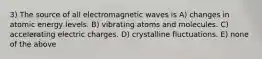 3) The source of all electromagnetic waves is A) changes in atomic energy levels. B) vibrating atoms and molecules. C) accelerating electric charges. D) crystalline fluctuations. E) none of the above