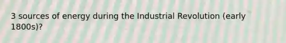 3 sources of energy during the Industrial Revolution (early 1800s)?