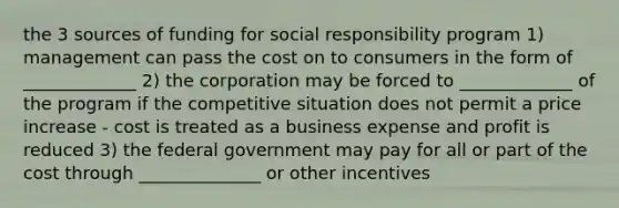 the 3 sources of funding for social responsibility program 1) management can pass the cost on to consumers in the form of _____________ 2) the corporation may be forced to _____________ of the program if the competitive situation does not permit a price increase - cost is treated as a business expense and profit is reduced 3) the federal government may pay for all or part of the cost through ______________ or other incentives