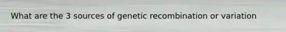 What are the 3 sources of genetic recombination or variation