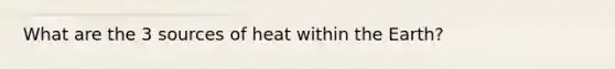 What are the 3 sources of heat within the Earth?
