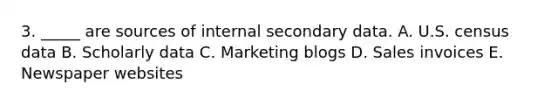 3. _____ are sources of internal secondary data. A. U.S. census data B. Scholarly data C. Marketing blogs D. Sales invoices E. Newspaper websites