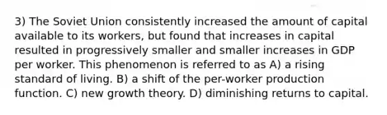 3) The Soviet Union consistently increased the amount of capital available to its workers, but found that increases in capital resulted in progressively smaller and smaller increases in GDP per worker. This phenomenon is referred to as A) a rising standard of living. B) a shift of the per-worker production function. C) new growth theory. D) diminishing returns to capital.