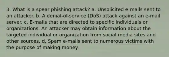 3. What is a spear phishing attack? a. Unsolicited e-mails sent to an attacker. b. A denial-of-service (DoS) attack against an e-mail server. c. E-mails that are directed to specific individuals or organizations. An attacker may obtain information about the targeted individual or organization from social media sites and other sources. d. Spam e-mails sent to numerous victims with the purpose of making money.