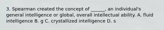 3. Spearman created the concept of ______, an individual's general intelligence or global, overall intellectual ability. A. fluid intelligence B. g C. crystallized intelligence D. s