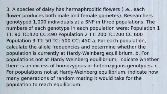 3. A species of daisy has hermaphroditic flowers (i.e., each flower produces both male and female gametes). Researchers genotyped 1,000 individuals at a SNP in three populations. The numbers of each genotype in each population were: Population 1 TT: 90 TC:420 CC:490 Population 2 TT: 200 TC:200 CC:600 Population 3 TT: 50 TC: 500 CC: 450 a. For each population, calculate the allele frequencies and determine whether the population is currently at Hardy-Weinberg equilibrium. b. For populations not at Hardy-Weinberg equilibrium, indicate whether there is an excess of homozygous or heterozygous genotypes. c. For populations not at Hardy-Weinberg equilibrium, indicate how many generations of random mating it would take for the population to reach equilibrium.