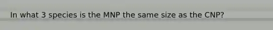 In what 3 species is the MNP the same size as the CNP?