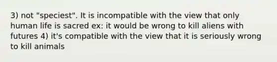 3) not "speciest". It is incompatible with the view that only human life is sacred ex: it would be wrong to kill aliens with futures 4) it's compatible with the view that it is seriously wrong to kill animals