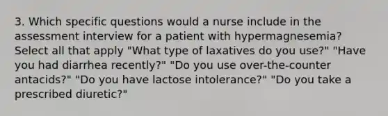 3. Which specific questions would a nurse include in the assessment interview for a patient with hypermagnesemia? Select all that apply "What type of laxatives do you use?" "Have you had diarrhea recently?" "Do you use over-the-counter antacids?" "Do you have lactose intolerance?" "Do you take a prescribed diuretic?"