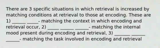 There are 3 specific situations in which retrieval is increased by matching conditions at retrieval to those at encoding. These are 1) ______ _____- matching the context in which encoding and retrieval occur, 2) _____ ______ ______- matching the internal mood present during encoding and retrieval, 3) _______ ______ ______- matching the task involved in encoding and retrieval