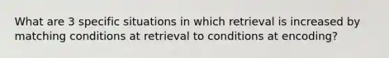 What are 3 specific situations in which retrieval is increased by matching conditions at retrieval to conditions at encoding?