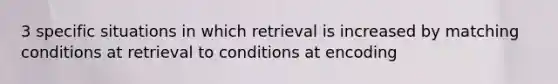 3 specific situations in which retrieval is increased by matching conditions at retrieval to conditions at encoding