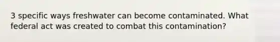 3 specific ways freshwater can become contaminated. What federal act was created to combat this contamination?