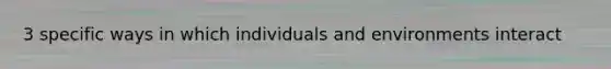 3 specific ways in which individuals and environments interact