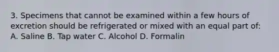 3. Specimens that cannot be examined within a few hours of excretion should be refrigerated or mixed with an equal part of: A. Saline B. Tap water C. Alcohol D. Formalin