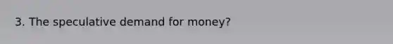 3. The speculative demand for money?