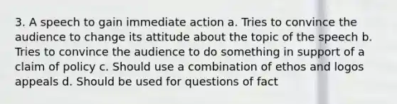 3. A speech to gain immediate action a. Tries to convince the audience to change its attitude about the topic of the speech b. Tries to convince the audience to do something in support of a claim of policy c. Should use a combination of ethos and logos appeals d. Should be used for questions of fact