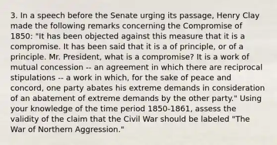 3. In a speech before the Senate urging its passage, Henry Clay made the following remarks concerning the Compromise of 1850: "It has been objected against this measure that it is a compromise. It has been said that it is a of principle, or of a principle. Mr. President, what is a compromise? It is a work of mutual concession -- an agreement in which there are reciprocal stipulations -- a work in which, for the sake of peace and concord, one party abates his extreme demands in consideration of an abatement of extreme demands by the other party." Using your knowledge of the time period 1850-1861, assess the validity of the claim that the Civil War should be labeled "The War of Northern Aggression."