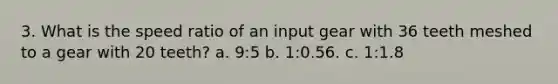 3. What is the speed ratio of an input gear with 36 teeth meshed to a gear with 20 teeth? a. 9:5 b. 1:0.56. c. 1:1.8