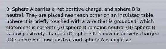 3. Sphere A carries a net positive charge, and sphere B is neutral. They are placed near each other on an insulated table. Sphere B is briefly touched with a wire that is grounded. Which statement is correct? (A) sphere B remains neutral (B) sphere B is now positively charged (C) sphere B is now negatively charged (D) sphere B is now positive and sphere A is negative