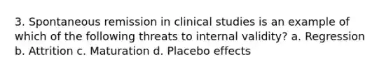 3. Spontaneous remission in clinical studies is an example of which of the following threats to internal validity? a. Regression b. Attrition c. Maturation d. Placebo effects