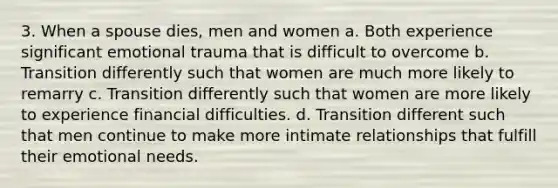 3. When a spouse dies, men and women a. Both experience significant emotional trauma that is difficult to overcome b. Transition differently such that women are much more likely to remarry c. Transition differently such that women are more likely to experience financial difficulties. d. Transition different such that men continue to make more intimate relationships that fulfill their emotional needs.