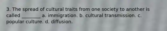 3. The spread of cultural traits from one society to another is called ________ a. immigration. b. cultural transmission. c. popular culture. d. diffusion.