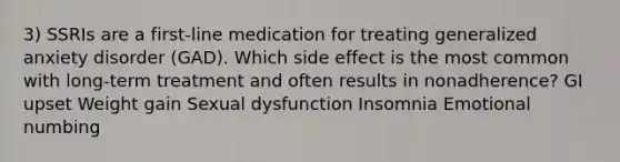 3) SSRIs are a first-line medication for treating generalized anxiety disorder (GAD). Which side effect is the most common with long-term treatment and often results in nonadherence? GI upset Weight gain Sexual dysfunction Insomnia Emotional numbing