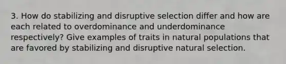 3. How do stabilizing and disruptive selection differ and how are each related to overdominance and underdominance respectively? Give examples of traits in natural populations that are favored by stabilizing and disruptive natural selection.