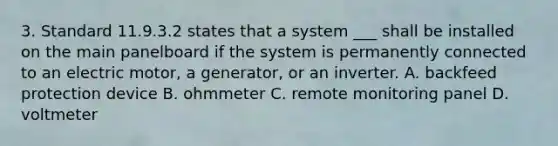 3. Standard 11.9.3.2 states that a system ___ shall be installed on the main panelboard if the system is permanently connected to an electric motor, a generator, or an inverter. A. backfeed protection device B. ohmmeter C. remote monitoring panel D. voltmeter