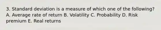 3. <a href='https://www.questionai.com/knowledge/kqGUr1Cldy-standard-deviation' class='anchor-knowledge'>standard deviation</a> is a measure of which one of the following? A. Average rate of return B. Volatility C. Probability D. Risk premium E. Real returns