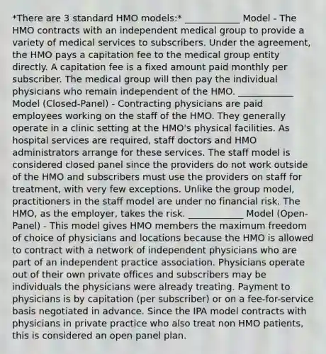 *There are 3 standard HMO models:* ____________ Model - The HMO contracts with an independent medical group to provide a variety of medical services to subscribers. Under the agreement, the HMO pays a capitation fee to the medical group entity directly. A capitation fee is a fixed amount paid monthly per subscriber. The medical group will then pay the individual physicians who remain independent of the HMO. ____________ Model (Closed-Panel) - Contracting physicians are paid employees working on the staff of the HMO. They generally operate in a clinic setting at the HMO's physical facilities. As hospital services are required, staff doctors and HMO administrators arrange for these services. The staff model is considered closed panel since the providers do not work outside of the HMO and subscribers must use the providers on staff for treatment, with very few exceptions. Unlike the group model, practitioners in the staff model are under no financial risk. The HMO, as the employer, takes the risk. ____________ Model (Open-Panel) - This model gives HMO members the maximum freedom of choice of physicians and locations because the HMO is allowed to contract with a network of independent physicians who are part of an independent practice association. Physicians operate out of their own private offices and subscribers may be individuals the physicians were already treating. Payment to physicians is by capitation (per subscriber) or on a fee-for-service basis negotiated in advance. Since the IPA model contracts with physicians in private practice who also treat non HMO patients, this is considered an open panel plan.