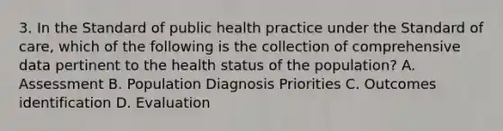 3. In the Standard of public health practice under the Standard of care, which of the following is the collection of comprehensive data pertinent to the health status of the population? A. Assessment B. Population Diagnosis Priorities C. Outcomes identification D. Evaluation