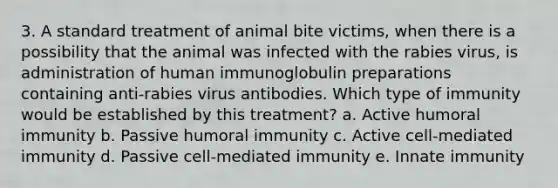 3. A standard treatment of animal bite victims, when there is a possibility that the animal was infected with the rabies virus, is administration of human immunoglobulin preparations containing anti-rabies virus antibodies. Which type of immunity would be established by this treatment? a. Active humoral immunity b. Passive humoral immunity c. Active cell-mediated immunity d. Passive cell-mediated immunity e. Innate immunity