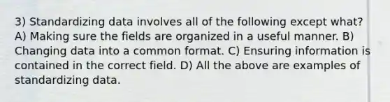 3) Standardizing data involves all of the following except what? A) Making sure the fields are organized in a useful manner. B) Changing data into a common format. C) Ensuring information is contained in the correct field. D) All the above are examples of standardizing data.