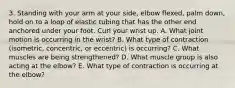 3. Standing with your arm at your side, elbow flexed, palm down, hold on to a loop of elastic tubing that has the other end anchored under your foot. Curl your wrist up. A. What joint motion is occurring in the wrist? B. What type of contraction (isometric, concentric, or eccentric) is occurring? C. What muscles are being strengthened? D. What muscle group is also acting at the elbow? E. What type of contraction is occurring at the elbow?