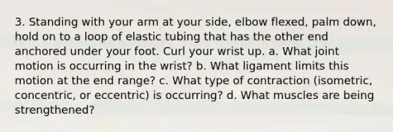 3. Standing with your arm at your side, elbow flexed, palm down, hold on to a loop of elastic tubing that has the other end anchored under your foot. Curl your wrist up. a. What joint motion is occurring in the wrist? b. What ligament limits this motion at the end range? c. What type of contraction (isometric, concentric, or eccentric) is occurring? d. What muscles are being strengthened?