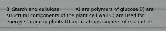 3. Starch and cellulose _____. A) are polymers of glucose B) are structural components of the plant cell wall C) are used for energy storage in plants D) are cis-trans isomers of each other