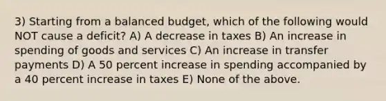 3) Starting from a balanced budget, which of the following would NOT cause a deficit? A) A decrease in taxes B) An increase in spending of goods and services C) An increase in transfer payments D) A 50 percent increase in spending accompanied by a 40 percent increase in taxes E) None of the above.