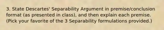 3. State Descartes' Separability Argument in premise/conclusion format (as presented in class), and then explain each premise. (Pick your favorite of the 3 Separability formulations provided.)