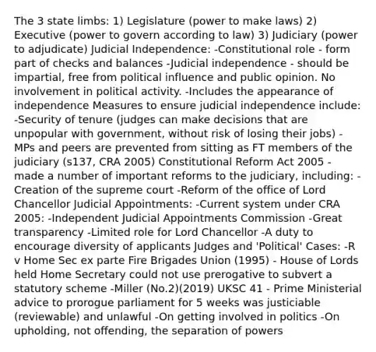 The 3 state limbs: 1) Legislature (power to make laws) 2) Executive (power to govern according to law) 3) Judiciary (power to adjudicate) Judicial Independence: -Constitutional role - form part of checks and balances -Judicial independence - should be impartial, free from political influence and public opinion. No involvement in political activity. -Includes the appearance of independence Measures to ensure judicial independence include: -Security of tenure (judges can make decisions that are unpopular with government, without risk of losing their jobs) -MPs and peers are prevented from sitting as FT members of the judiciary (s137, CRA 2005) Constitutional Reform Act 2005 - made a number of important reforms to the judiciary, including: -Creation of the supreme court -Reform of the office of Lord Chancellor Judicial Appointments: -Current system under CRA 2005: -Independent Judicial Appointments Commission -Great transparency -Limited role for Lord Chancellor -A duty to encourage diversity of applicants Judges and 'Political' Cases: -R v Home Sec ex parte Fire Brigades Union (1995) - House of Lords held Home Secretary could not use prerogative to subvert a statutory scheme -Miller (No.2)(2019) UKSC 41 - Prime Ministerial advice to prorogue parliament for 5 weeks was justiciable (reviewable) and unlawful -On getting involved in politics -On upholding, not offending, the separation of powers