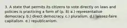 3. A state that permits its citizens to vote directly on laws and policies is practicing a form of (p. 8) a.) representative democracy. b.) direct democracy. c.) pluralism. d.) laissez-faire capitalism. e.) republicanism.