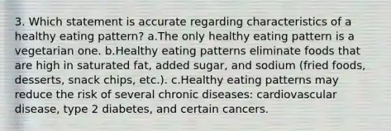 3. Which statement is accurate regarding characteristics of a healthy eating pattern? a.The only healthy eating pattern is a vegetarian one. b.Healthy eating patterns eliminate foods that are high in saturated fat, added sugar, and sodium (fried foods, desserts, snack chips, etc.). c.Healthy eating patterns may reduce the risk of several chronic diseases: cardiovascular disease, type 2 diabetes, and certain cancers.