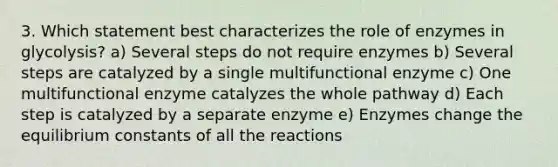 3. Which statement best characterizes the role of enzymes in glycolysis? a) Several steps do not require enzymes b) Several steps are catalyzed by a single multifunctional enzyme c) One multifunctional enzyme catalyzes the whole pathway d) Each step is catalyzed by a separate enzyme e) Enzymes change the equilibrium constants of all the reactions